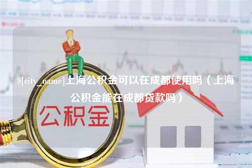 沧州上海公积金可以在成都使用吗（上海公积金能在成都贷款吗）